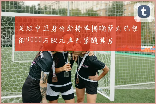 足坛中卫身价新榜单揭晓萨利巴领衔9000万欧元库巴紧随其后
