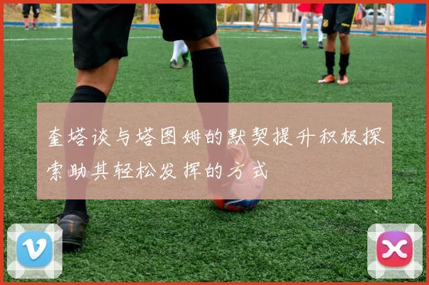 奎塔谈与塔图姆的默契提升积极探索助其轻松发挥的方式