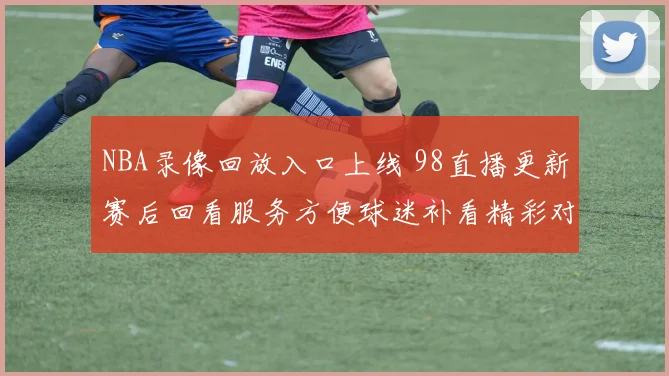 NBA录像回放入口上线 98直播更新赛后回看服务方便球迷补看精彩对决
