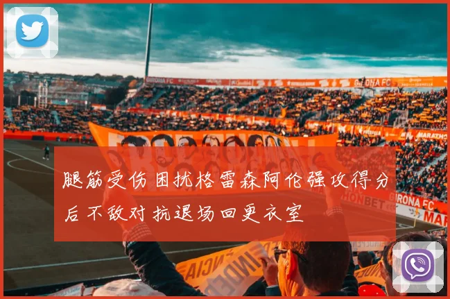 腿筋受伤困扰格雷森阿伦强攻得分后不敌对抗退场回更衣室