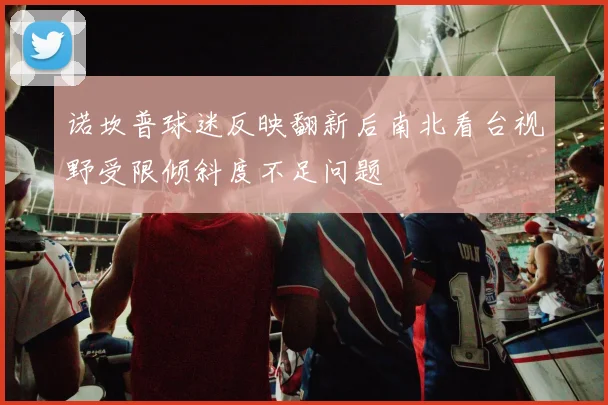 诺坎普球迷反映翻新后南北看台视野受限倾斜度不足问题