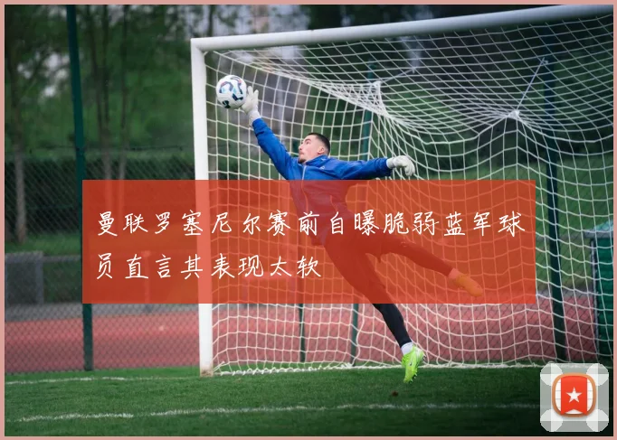 曼联罗塞尼尔赛前自曝脆弱蓝军球员直言其表现太软