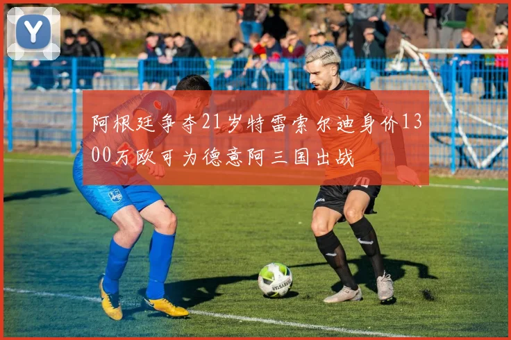 阿根廷争夺21岁特雷索尔迪身价1300万欧可为德意阿三国出战