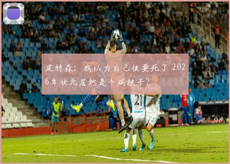 皮特森：我以为自己快要死了 2026年状元居然是个病秧子？