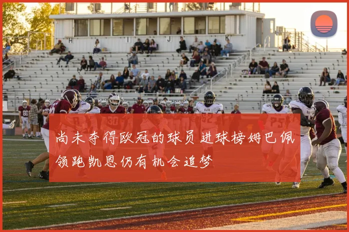 尚未夺得欧冠的球员进球榜姆巴佩领跑凯恩仍有机会追梦