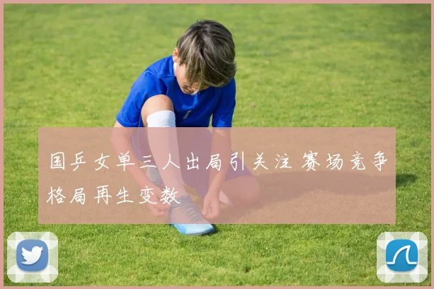 国乒女单三人出局引关注 赛场竞争格局再生变数