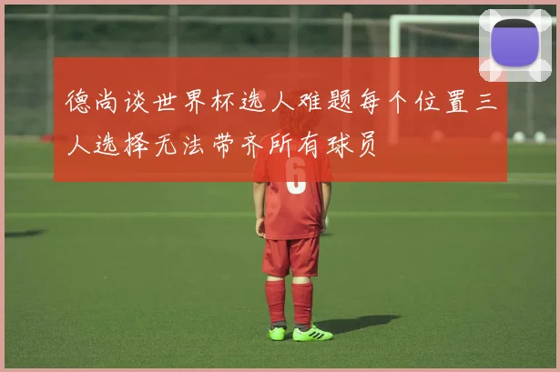 德尚谈世界杯选人难题每个位置三人选择无法带齐所有球员