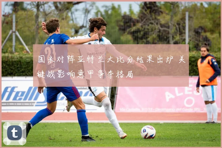 国米对阵亚特兰大比分结果出炉 关键战影响意甲争夺格局