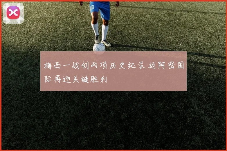 梅西一战创两项历史纪录 迈阿密国际再迎关键胜利