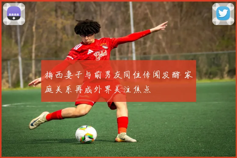 梅西妻子与前男友同住传闻发酵 家庭关系再成外界关注焦点
