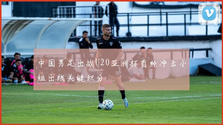 中国男足出战U20亚洲杯首轮冲击小组出线关键积分