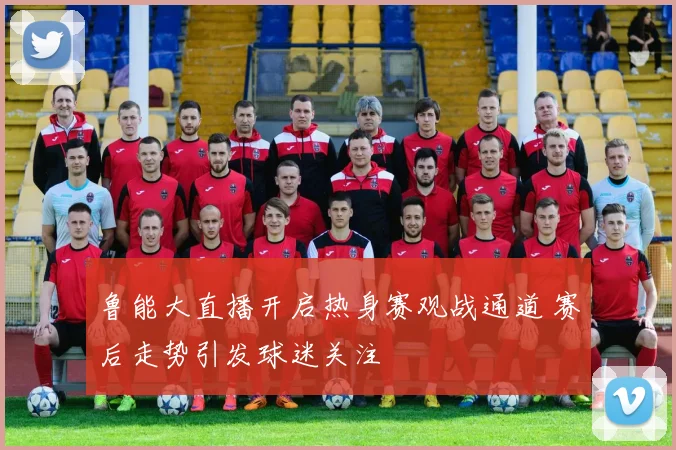 鲁能大直播开启热身赛观战通道 赛后走势引发球迷关注
