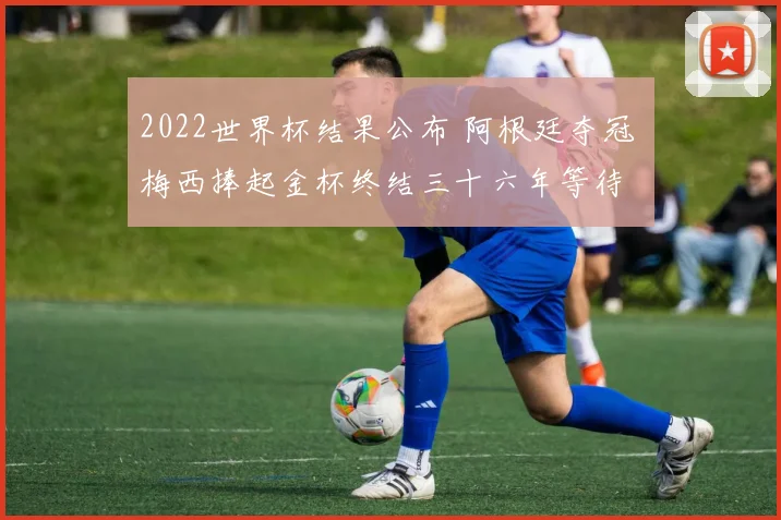 2022世界杯结果公布 阿根廷夺冠 梅西捧起金杯终结三十六年等待