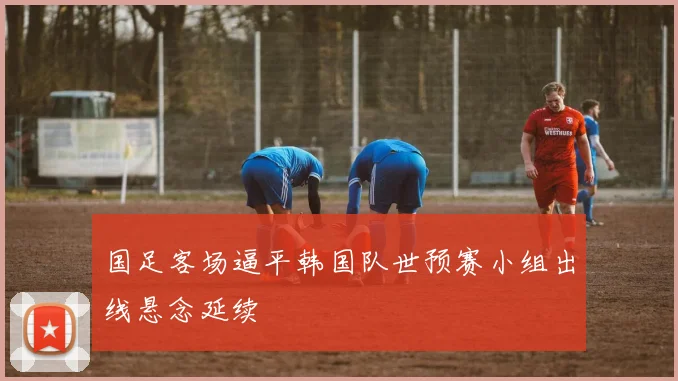 国足客场逼平韩国队世预赛小组出线悬念延续