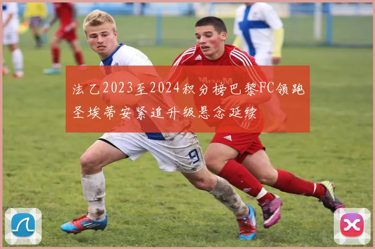 法乙2023至2024积分榜巴黎FC领跑圣埃蒂安紧追升级悬念延续