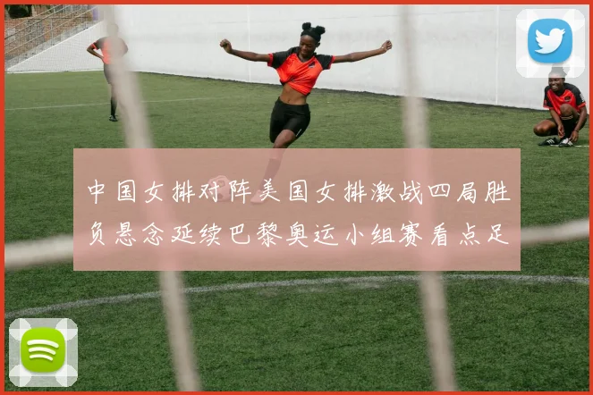中国女排对阵美国女排激战四局胜负悬念延续巴黎奥运小组赛看点足