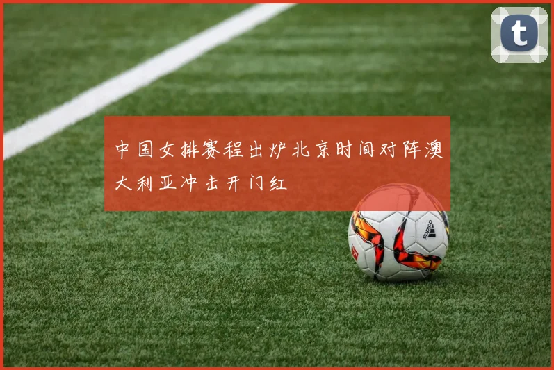 中国女排赛程出炉北京时间对阵澳大利亚冲击开门红