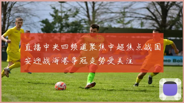 直播中央四频道聚焦中超焦点战国安迎战海港争冠走势受关注