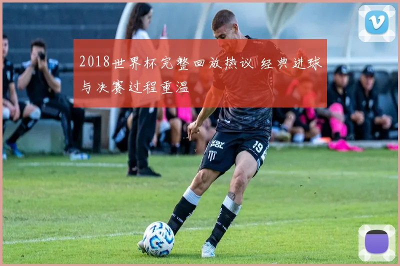 2018世界杯完整回放热议 经典进球与决赛过程重温