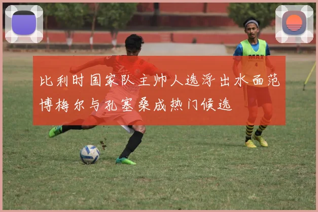 比利时国家队主帅人选浮出水面范博梅尔与孔塞桑成热门候选
